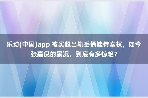 乐动(中国)app 被买超出轨丢俩娃侍奉权，如今张嘉倪的景况，到底有多惊艳？