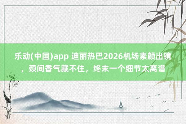乐动(中国)app 迪丽热巴2026机场素颜出镜，颈间香气藏不住，终末一个细节太离谱