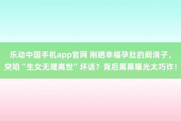 乐动中国手机app官网 刚晒幸福孕肚的阚清子，突陷“生女无理离世”坏话？背后黑幕曝光太巧诈！