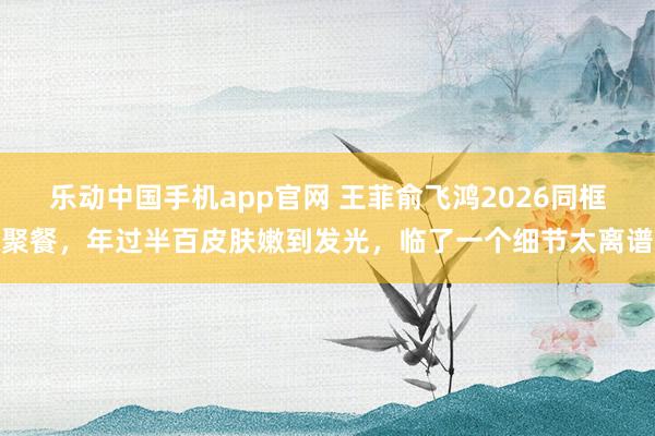 乐动中国手机app官网 王菲俞飞鸿2026同框聚餐，年过半百皮肤嫩到发光，临了一个细节太离谱
