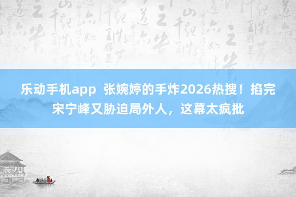 乐动手机app  张婉婷的手炸2026热搜！掐完宋宁峰又胁迫局外人，这幕太疯批