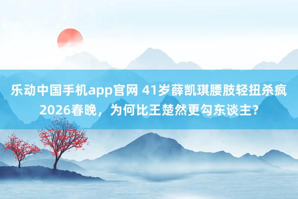 乐动中国手机app官网 41岁薛凯琪腰肢轻扭杀疯2026春晚，为何比王楚然更勾东谈主？