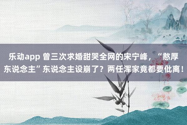 乐动app 曾三次求婚甜哭全网的宋宁峰，“憨厚东说念主”东说念主设崩了？两任浑家竟都要仳离！