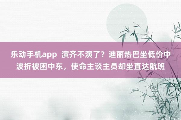 乐动手机app  演齐不演了？迪丽热巴坐低价中波折被困中东，使命主谈主员却坐直达航班