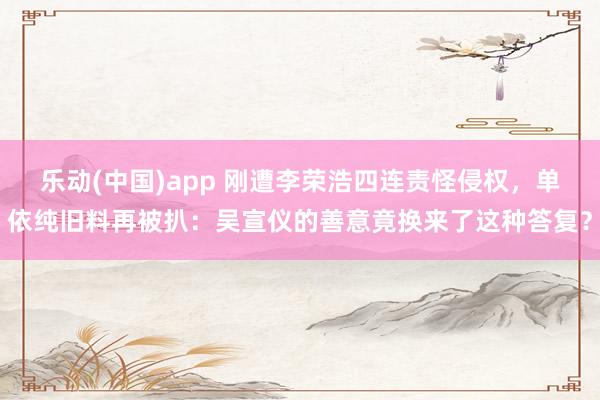 乐动(中国)app 刚遭李荣浩四连责怪侵权，单依纯旧料再被扒：吴宣仪的善意竟换来了这种答复？