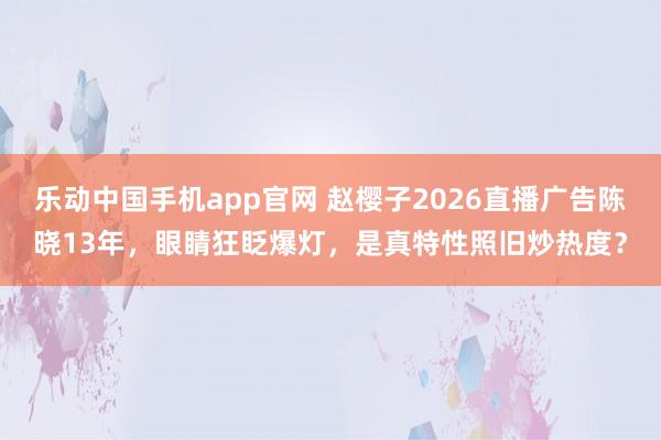 乐动中国手机app官网 赵樱子2026直播广告陈晓13年，眼睛狂眨爆灯，是真特性照旧炒热度？