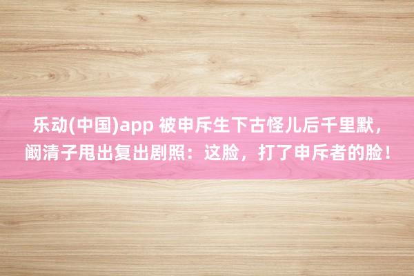乐动(中国)app 被申斥生下古怪儿后千里默，阚清子甩出复出剧照：这脸，打了申斥者的脸！