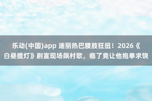 乐动(中国)app 迪丽热巴腰肢狂扭！2026《白昼提灯》剧宣现场飙村歌，临了竟让他抱拳求饶