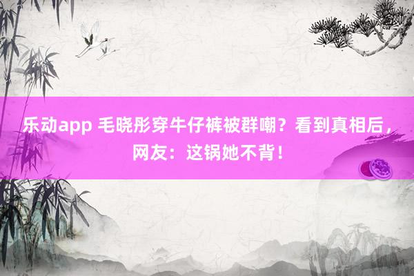 乐动app 毛晓彤穿牛仔裤被群嘲？看到真相后，网友：这锅她不背！