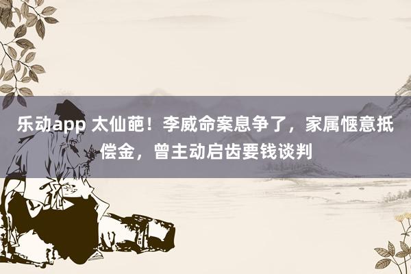 乐动app 太仙葩！李威命案息争了，家属惬意抵偿金，曾主动启齿要钱谈判