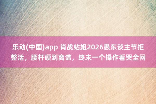 乐动(中国)app 肖战站姐2026愚东谈主节拒整活，腰杆硬到离谱，终末一个操作看哭全网