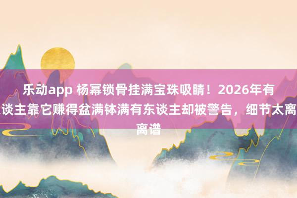 乐动app 杨幂锁骨挂满宝珠吸睛！2026年有东谈主靠它赚得盆满钵满有东谈主却被警告，细节太离谱