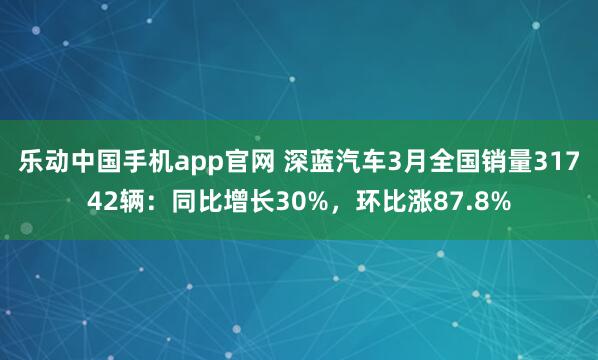乐动中国手机app官网 深蓝汽车3月全国销量31742辆：同比增长30%，环比涨87.8%