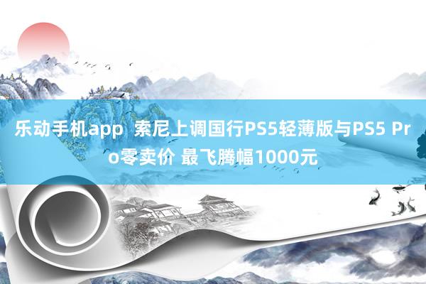 乐动手机app  索尼上调国行PS5轻薄版与PS5 Pro零卖价 最飞腾幅1000元