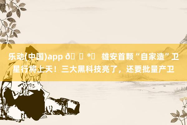 乐动(中国)app 🛰️ 雄安首颗“自家造”卫星行将上天！三大黑科技亮了，还要批量产卫