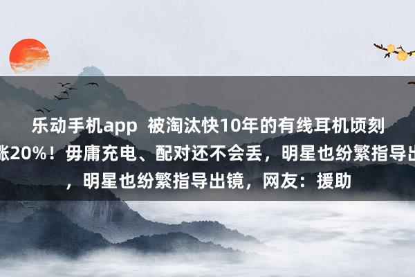 乐动手机app  被淘汰快10年的有线耳机顷刻间翻红，销量暴涨20%！毋庸充电、配对还不会丢，明星也纷繁指导出镜，网友：援助