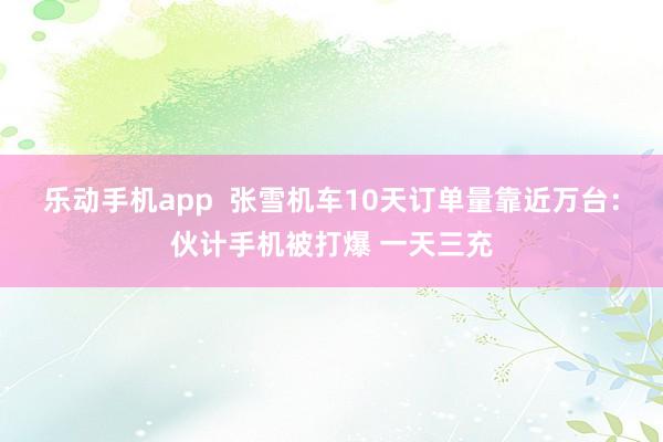 乐动手机app  张雪机车10天订单量靠近万台：伙计手机被打爆 一天三充