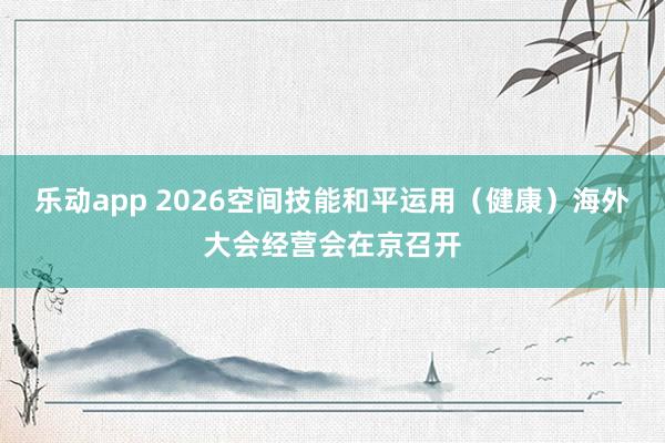 乐动app 2026空间技能和平运用（健康）海外大会经营会在京召开