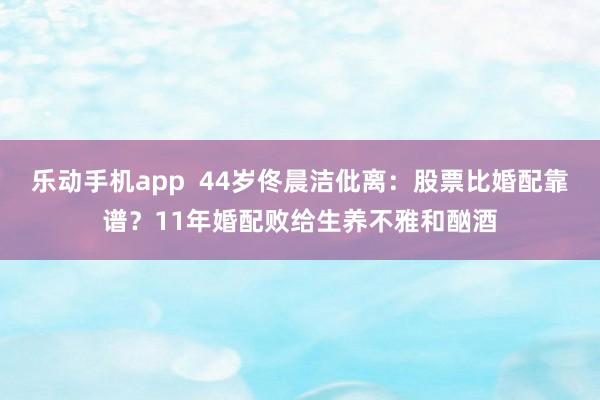 乐动手机app  44岁佟晨洁仳离：股票比婚配靠谱？11年婚配败给生养不雅和酗酒