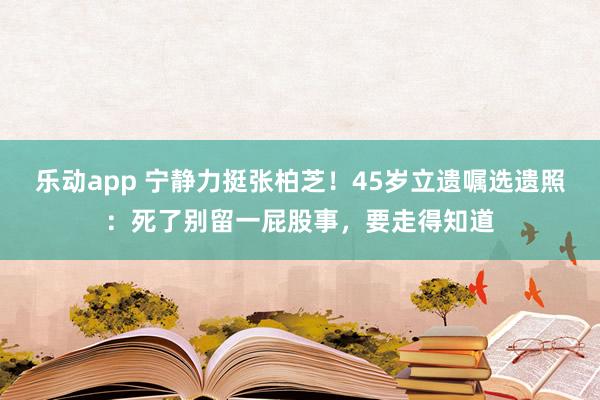 乐动app 宁静力挺张柏芝！45岁立遗嘱选遗照：死了别留一屁股事，要走得知道