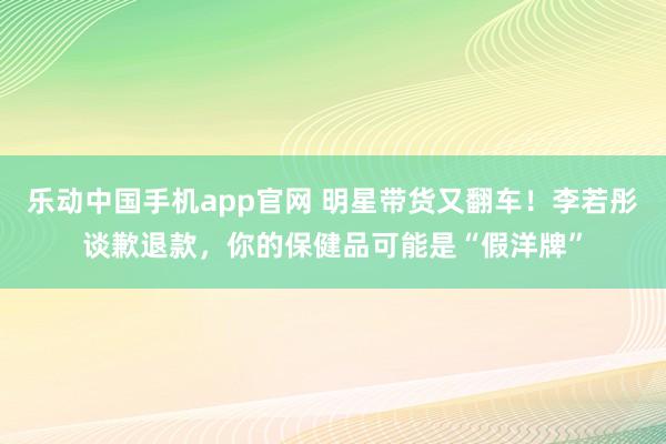 乐动中国手机app官网 明星带货又翻车！李若彤谈歉退款，你的保健品可能是“假洋牌”