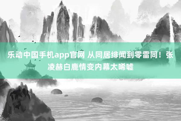 乐动中国手机app官网 从同居绯闻到零雷同！张凌赫白鹿情变内幕太唏嘘