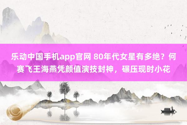 乐动中国手机app官网 80年代女星有多绝？何赛飞王海燕凭颜值演技封神，碾压现时小花