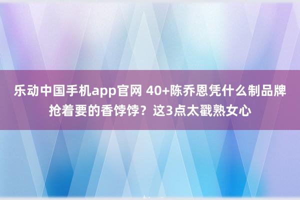 乐动中国手机app官网 40+陈乔恩凭什么制品牌抢着要的香饽饽？这3点太戳熟女心