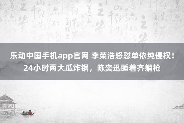 乐动中国手机app官网 李荣浩怒怼单依纯侵权！24小时两大瓜炸锅，陈奕迅睡着齐躺枪
