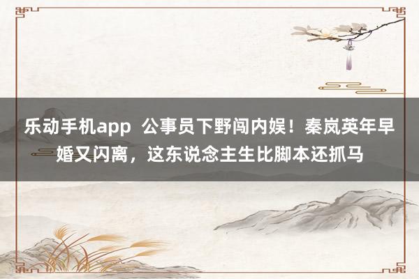 乐动手机app  公事员下野闯内娱！秦岚英年早婚又闪离，这东说念主生比脚本还抓马
