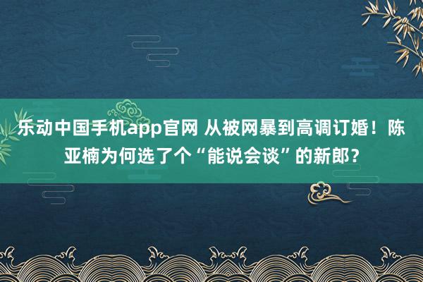 乐动中国手机app官网 从被网暴到高调订婚！陈亚楠为何选了个“能说会谈”的新郎？