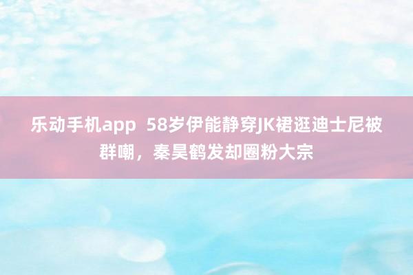 乐动手机app  58岁伊能静穿JK裙逛迪士尼被群嘲，秦昊鹤发却圈粉大宗