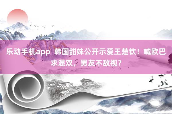 乐动手机app  韩国甜妹公开示爱王楚钦！喊欧巴求混双，男友不敌视？