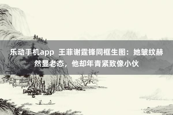 乐动手机app  王菲谢霆锋同框生图：她皱纹赫然显老态，他却年青紧致像小伙