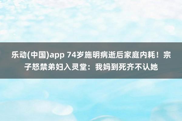 乐动(中国)app 74岁施明病逝后家庭内耗！宗子怒禁弟妇入灵堂：我妈到死齐不认她