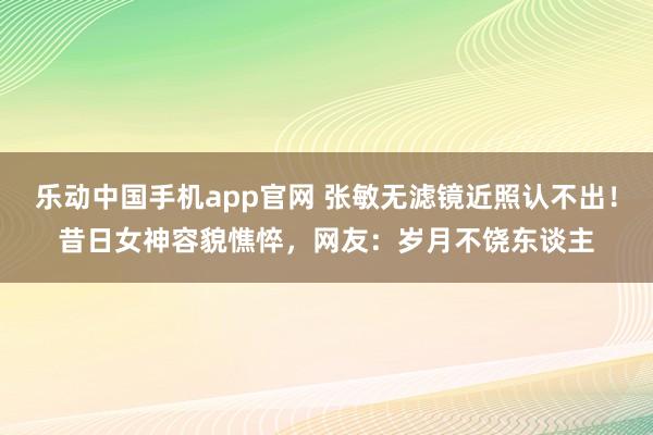 乐动中国手机app官网 张敏无滤镜近照认不出！昔日女神容貌憔悴，网友：岁月不饶东谈主
