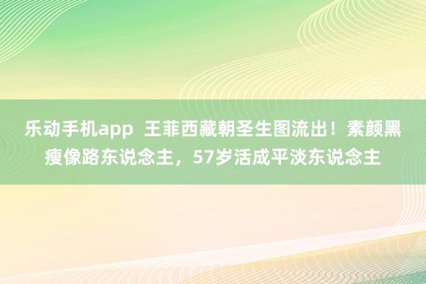 乐动手机app  王菲西藏朝圣生图流出！素颜黑瘦像路东说念主，57岁活成平淡东说念主