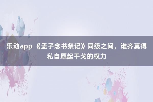 乐动app 《孟子念书条记》同级之间，谁齐莫得私自愿起干戈的权力