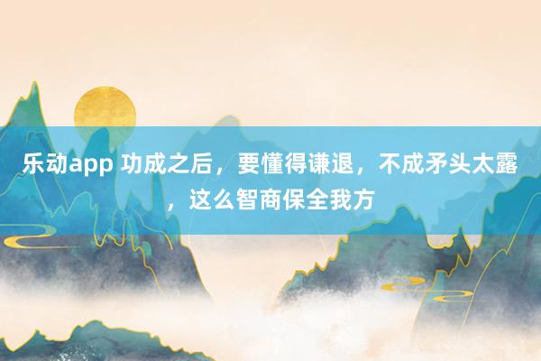 乐动app 功成之后，要懂得谦退，不成矛头太露，这么智商保全我方