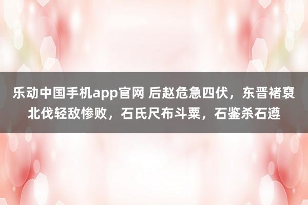 乐动中国手机app官网 后赵危急四伏，东晋褚裒北伐轻敌惨败，石氏尺布斗粟，石鉴杀石遵