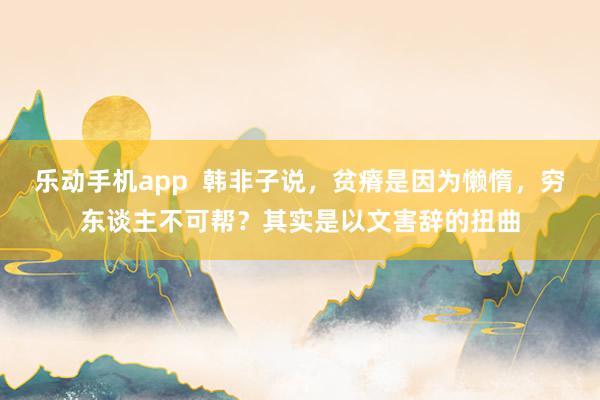 乐动手机app  韩非子说，贫瘠是因为懒惰，穷东谈主不可帮？其实是以文害辞的扭曲