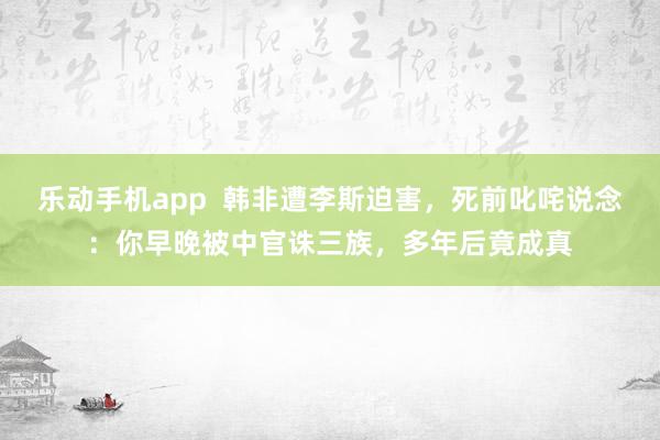 乐动手机app  韩非遭李斯迫害，死前叱咤说念：你早晚被中官诛三族，多年后竟成真