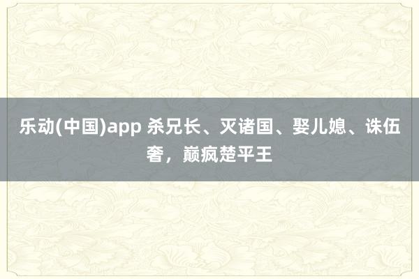 乐动(中国)app 杀兄长、灭诸国、娶儿媳、诛伍奢，巅疯楚平王