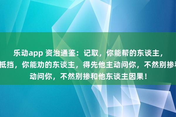 乐动app 资治通鉴：记取，你能帮的东谈主，得先他我方拚命抵挡，你能劝的东谈主，得先他主动问你，不然别掺和他东谈主因果！