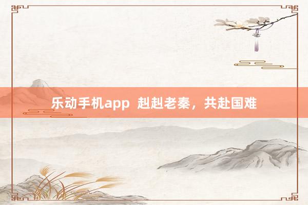 乐动手机app  赳赳老秦，共赴国难