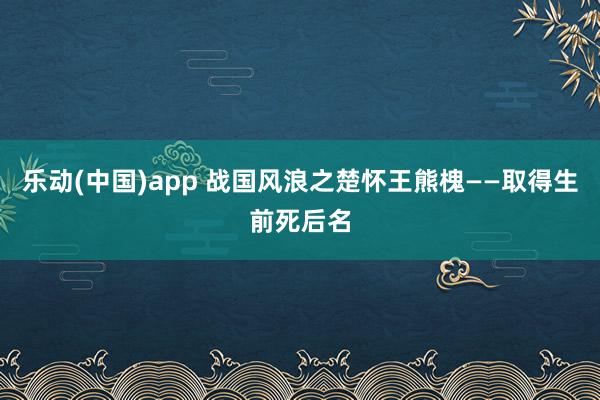 乐动(中国)app 战国风浪之楚怀王熊槐——取得生前死后名