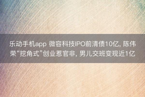 乐动手机app 微容科技IPO前清债10亿， 陈伟荣“挖角式”创业惹官非， 男儿交班变现近1亿