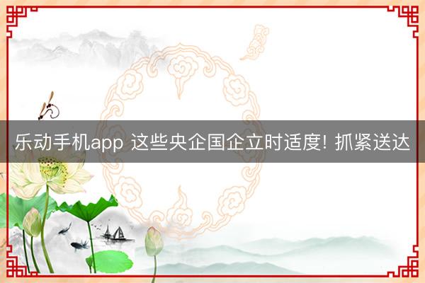 乐动手机app 这些央企国企立时适度! 抓紧送达