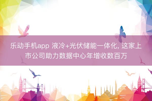乐动手机app 液冷+光伏储能一体化， 这家上市公司助力数据中心年增收数百万