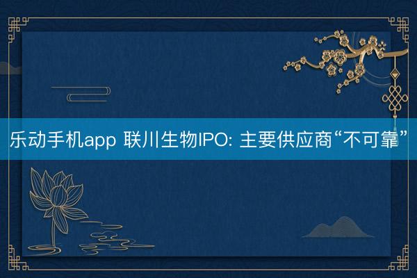 乐动手机app 联川生物IPO: 主要供应商“不可靠”